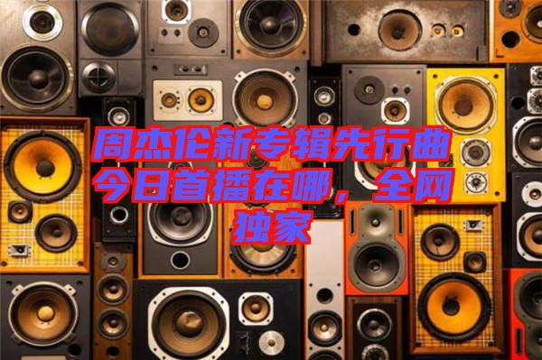 周杰倫新專輯先行曲今日首播在哪，全網(wǎng)獨(dú)家