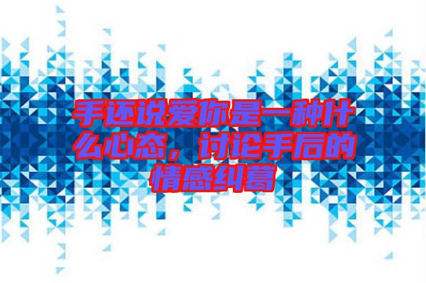 手還說(shuō)愛你是一種什么心態(tài)，討論手后的情感糾葛