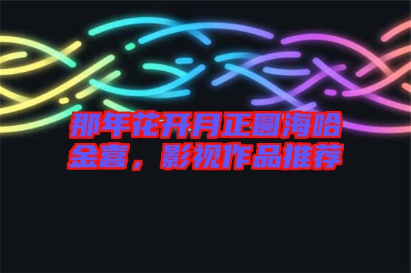 那年花開月正圓海哈金喜，影視作品推薦