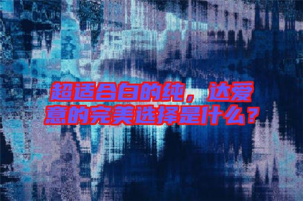 超適合白的純，達(dá)愛意的完美選擇是什么？
