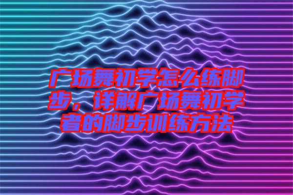 廣場(chǎng)舞初學(xué)怎么練腳步，詳解廣場(chǎng)舞初學(xué)者的腳步訓(xùn)練方法