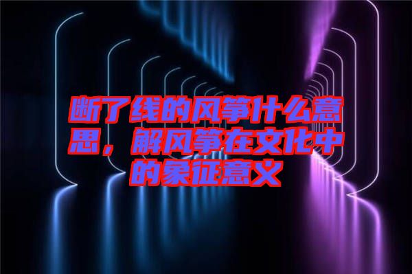 斷了線的風(fēng)箏什么意思，解風(fēng)箏在文化中的象征意義
