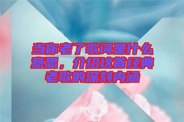 當(dāng)你老了歌詞是什么意思，介紹這首經(jīng)典老歌的深刻內(nèi)涵