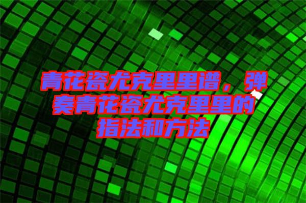 青花瓷尤克里里譜，彈奏青花瓷尤克里里的指法和方法