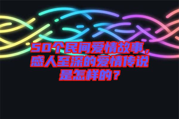 50個(gè)民間愛情故事，感人至深的愛情傳說是怎樣的？