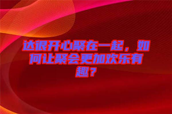 達很開心聚在一起，如何讓聚會更加歡樂有趣？