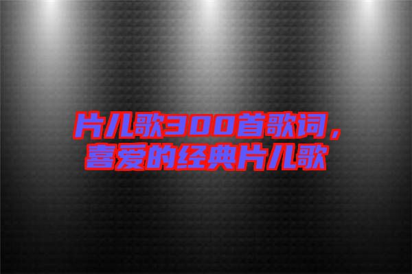 片兒歌300首歌詞，喜愛的經(jīng)典片兒歌