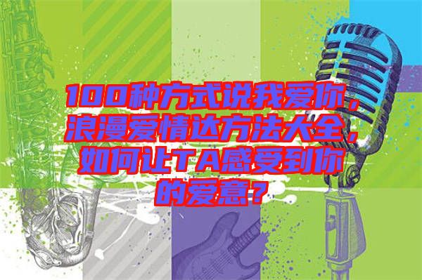 100種方式說(shuō)我愛(ài)你，浪漫愛(ài)情達(dá)方法大全，如何讓TA感受到你的愛(ài)意？
