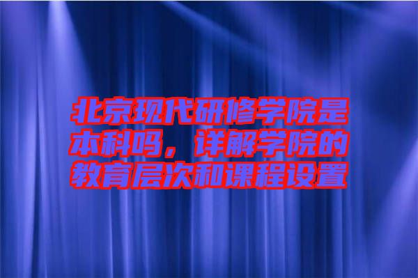 北京現(xiàn)代研修學(xué)院是本科嗎，詳解學(xué)院的教育層次和課程設(shè)置