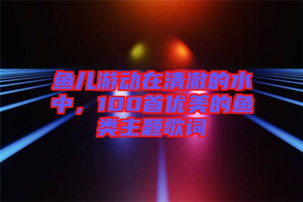 魚兒游動在清澈的水中，100首優(yōu)美的魚類主題歌詞