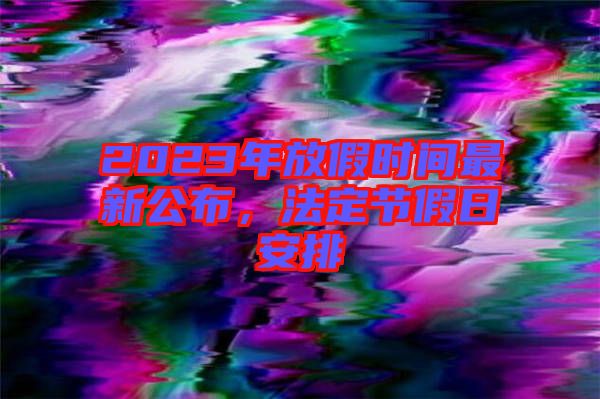 2023年放假時間最新公布，法定節(jié)假日安排