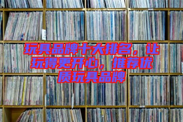 玩具品牌十大排名，讓玩得更開心，推薦優(yōu)質(zhì)玩具品牌