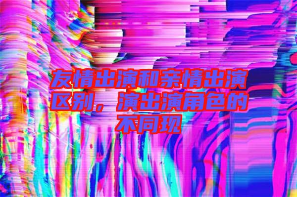 友情出演和親情出演區(qū)別，演出演角色的不同現(xiàn)