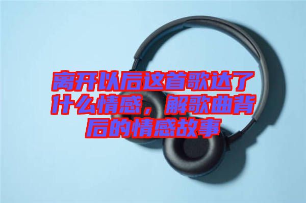 離開以后這首歌達(dá)了什么情感，解歌曲背后的情感故事