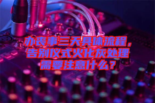 辦喪事三天具體流程，告別儀式火化灰處理需要注意什么？