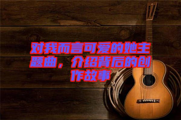 對我而言可愛的她主題曲，介紹背后的創(chuàng)作故事