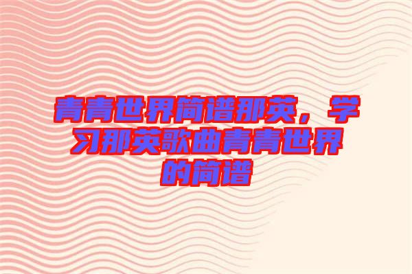 青青世界簡譜那英，學(xué)習(xí)那英歌曲青青世界的簡譜
