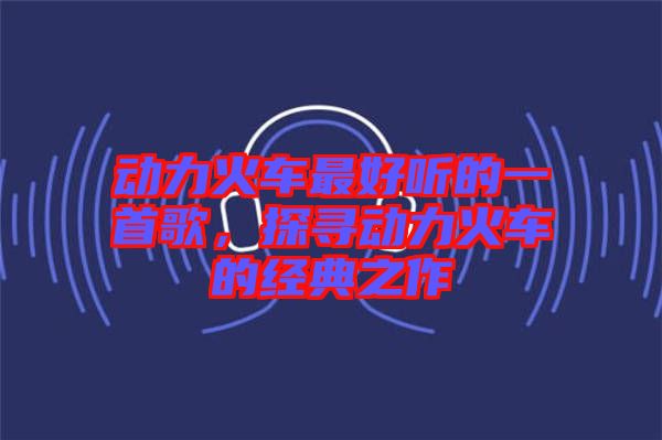 動力火車最好聽的一首歌，探尋動力火車的經(jīng)典之作