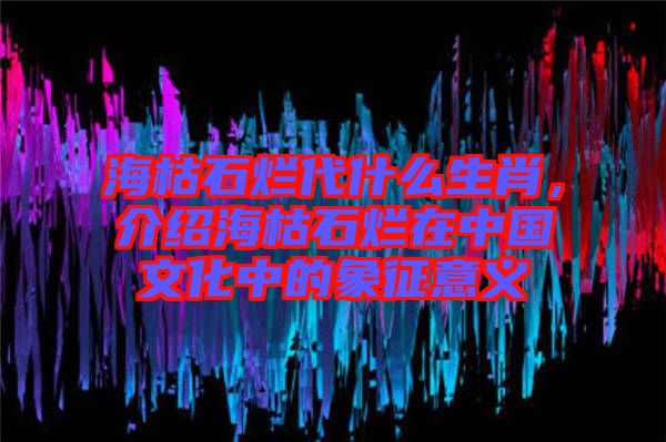 海枯石爛代什么生肖，介紹?？菔癄€在中國文化中的象征意義