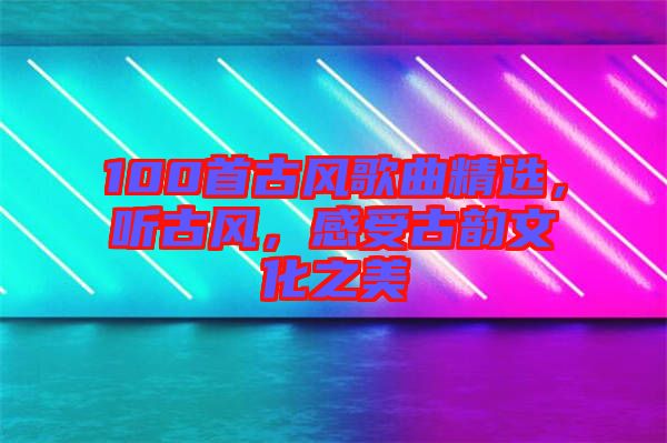 100首古風歌曲精選，聽古風，感受古韻文化之美