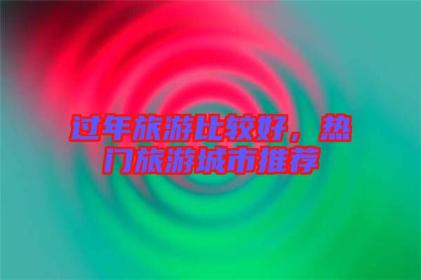 過年旅游比較好，熱門旅游城市推薦