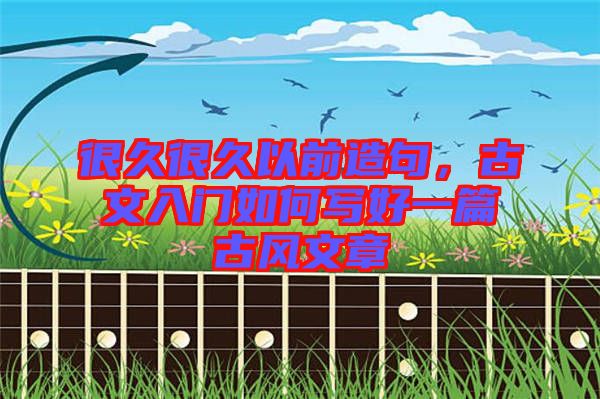 很久很久以前造句，古文入門如何寫好一篇古風(fēng)文章