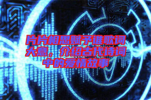 片片相思賦予誰歌詞大意，介紹古代詩詞中的愛情故事