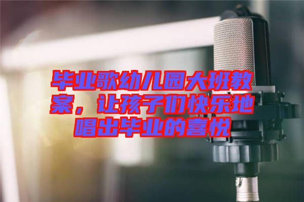 畢業(yè)歌幼兒園大班教案，讓孩子們快樂地唱出畢業(yè)的喜悅