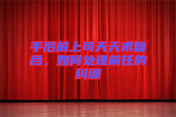 手后前上司天天求復(fù)合，如何處理前任的糾纏