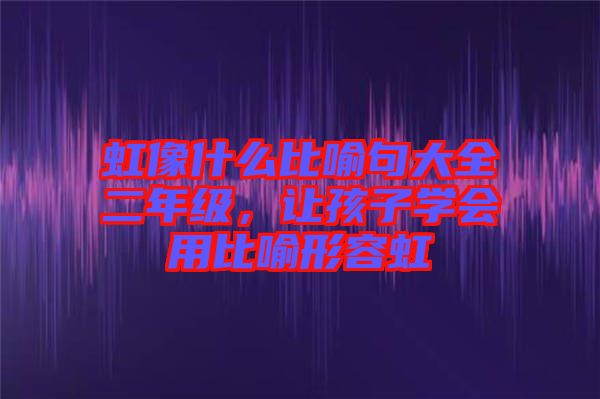 虹像什么比喻句大全二年級，讓孩子學(xué)會(huì)用比喻形容虹