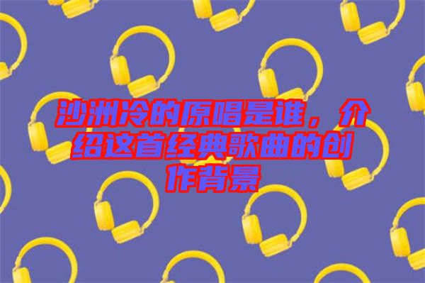 沙洲冷的原唱是誰(shuí)，介紹這首經(jīng)典歌曲的創(chuàng)作背景