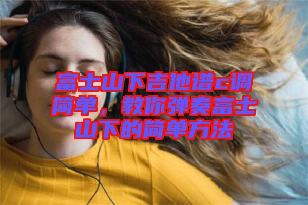 富士山下吉他譜c調(diào)簡單，教你彈奏富士山下的簡單方法