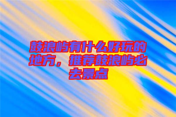 鼓浪嶼有什么好玩的地方，推薦鼓浪嶼必去景點(diǎn)
