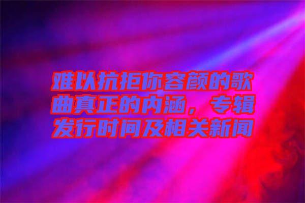 難以抗拒你容顏的歌曲真正的內(nèi)涵，專(zhuān)輯發(fā)行時(shí)間及相關(guān)新聞