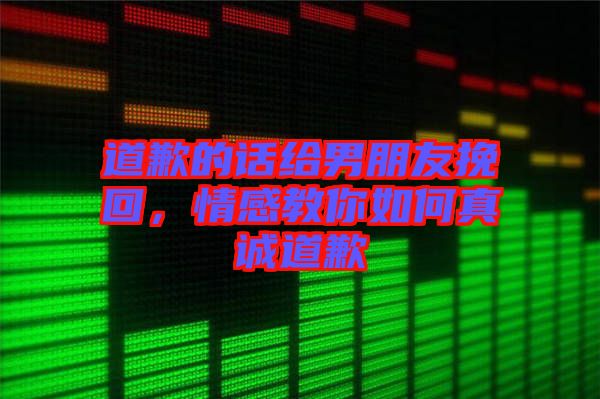 道歉的話給男朋友挽回，情感教你如何真誠道歉