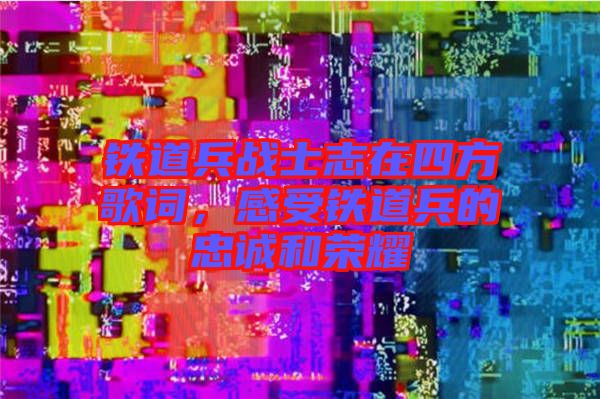 鐵道兵戰(zhàn)士志在四方歌詞，感受鐵道兵的忠誠(chéng)和榮耀