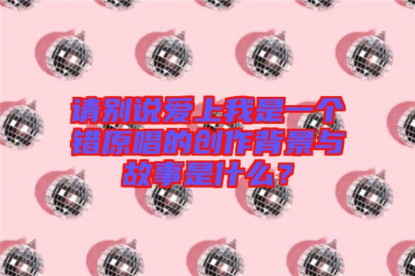請別說愛上我是一個錯原唱的創(chuàng)作背景與故事是什么？