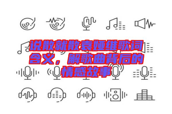 說散就散袁婭維歌詞含義，解歌曲背后的情感故事