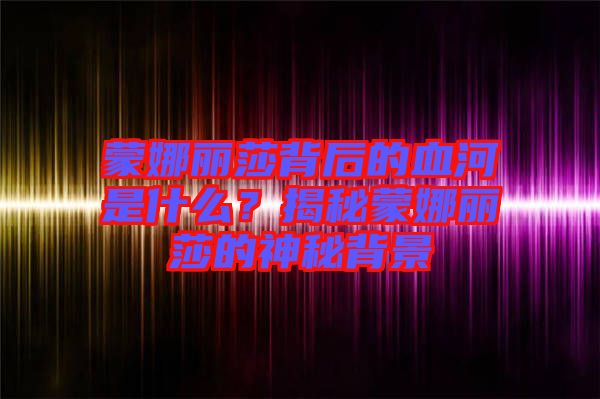 蒙娜麗莎背后的血河是什么？揭秘蒙娜麗莎的神秘背景
