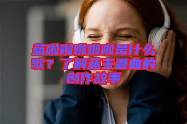 藍啦啦啦啦啦是什么歌？了解藍主題曲的創(chuàng)作故事