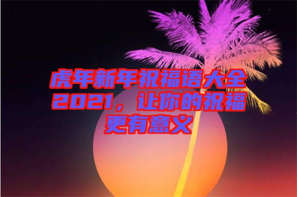虎年新年祝福語大全2021，讓你的祝福更有意義