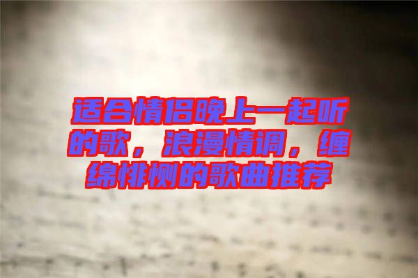 適合情侶晚上一起聽的歌，浪漫情調(diào)，纏綿悱惻的歌曲推薦