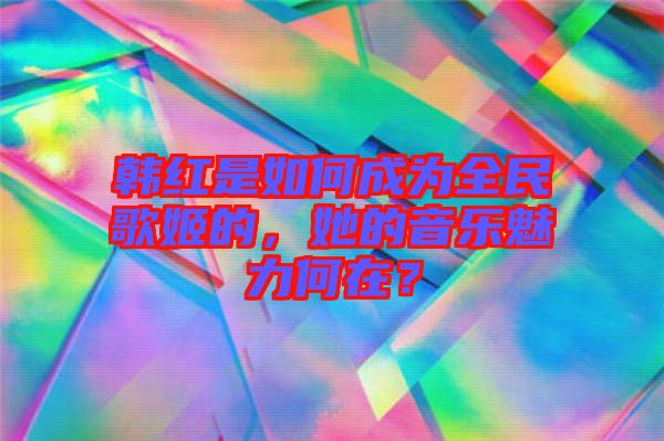 韓紅是如何成為全民歌姬的，她的音樂(lè)魅力何在？