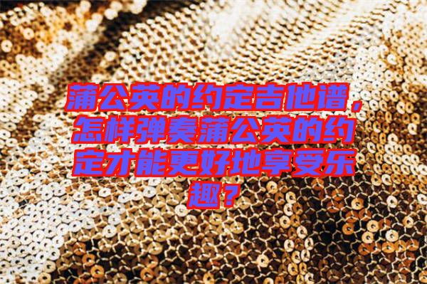 蒲公英的約定吉他譜，怎樣彈奏蒲公英的約定才能更好地享受樂趣？