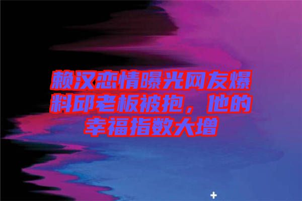 賴漢戀情曝光網(wǎng)友爆料邱老板被抱，他的幸福指數(shù)大增