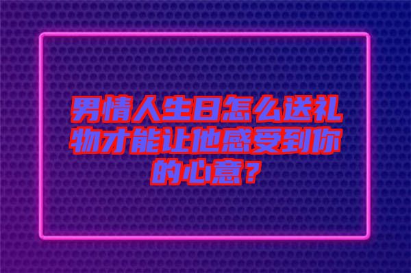 男情人生日怎么送禮物才能讓他感受到你的心意？