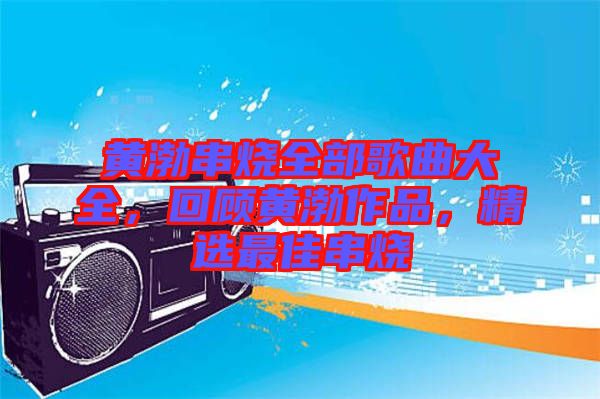 黃渤串燒全部歌曲大全，回顧黃渤作品，精選最佳串燒