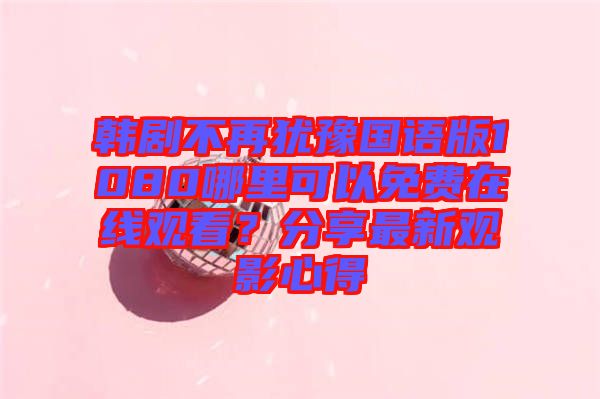 韓劇不再猶豫國語版1080哪里可以免費在線觀看？分享最新觀影心得