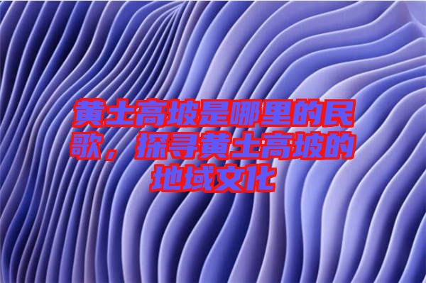 黃土高坡是哪里的民歌，探尋黃土高坡的地域文化