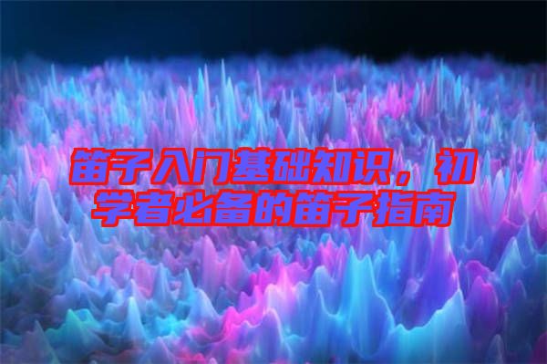 笛子入門基礎知識，初學者必備的笛子指南